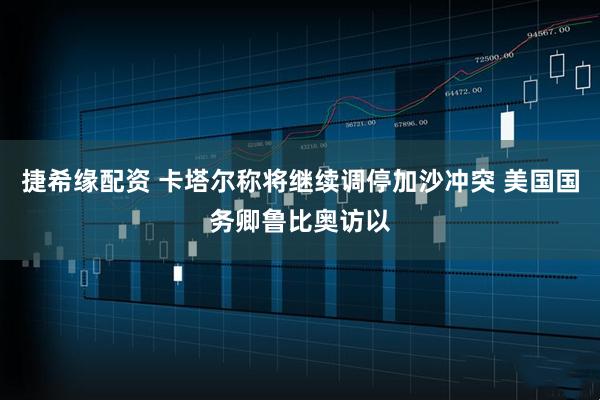 捷希缘配资 卡塔尔称将继续调停加沙冲突 美国国务卿鲁比奥访以