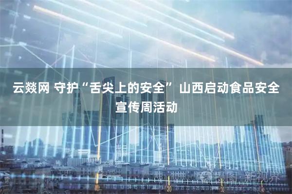云燚网 守护“舌尖上的安全” 山西启动食品安全宣传周活动