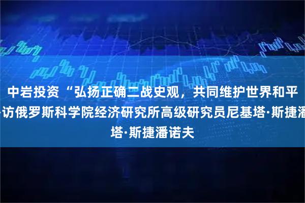 中岩投资 “弘扬正确二战史观，共同维护世界和平” ——访俄罗斯科学院经济研究所高级研究员尼基塔·斯捷潘诺夫