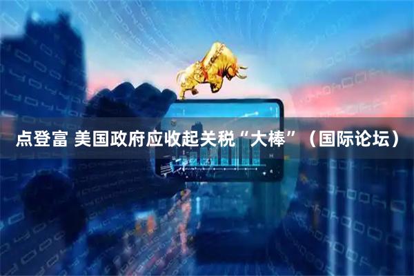 点登富 美国政府应收起关税“大棒”（国际论坛）