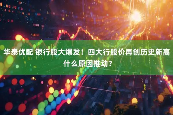 华泰优配 银行股大爆发！四大行股价再创历史新高 什么原因推动？