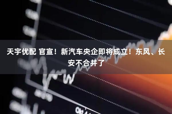 天宇优配 官宣！新汽车央企即将成立！东风、长安不合并了