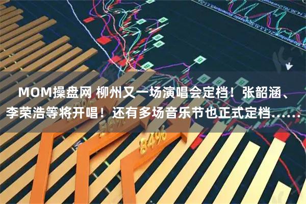 MOM操盘网 柳州又一场演唱会定档！张韶涵、李荣浩等将开唱！还有多场音乐节也正式定档……