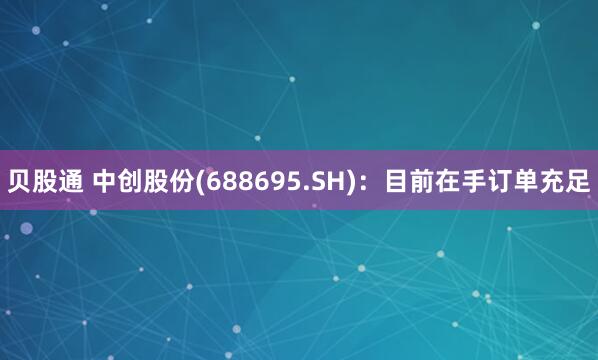 贝股通 中创股份(688695.SH)：目前在手订单充足