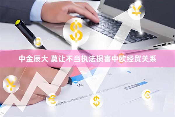 中金辰大 莫让不当执法损害中欧经贸关系
