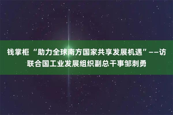 钱掌柜 “助力全球南方国家共享发展机遇”——访联合国工业发展组织副总干事邹刺勇