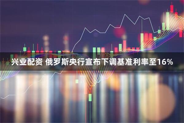 兴业配资 俄罗斯央行宣布下调基准利率至16%