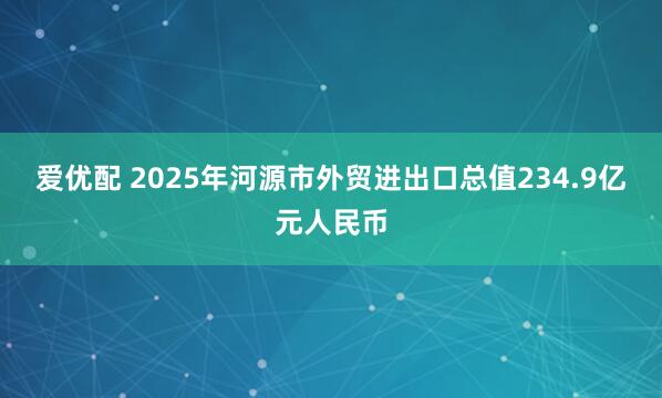 爱优配 2025年河源市外贸进出口总值234.9亿元人民币