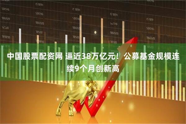 中国股票配资网 逼近38万亿元！公募基金规模连续9个月创新高