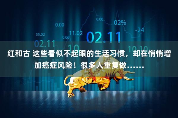 红和古 这些看似不起眼的生活习惯，却在悄悄增加癌症风险！很多人重复做……