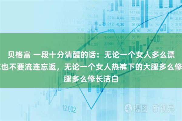 贝格富 一段十分清醒的话：无论一个女人多么漂亮，你也不要流连忘返，无论一个女人热裤下的大腿多么修长洁白