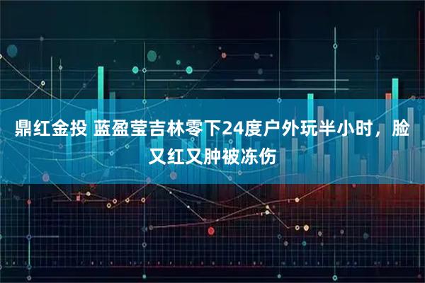 鼎红金投 蓝盈莹吉林零下24度户外玩半小时，脸又红又肿被冻伤