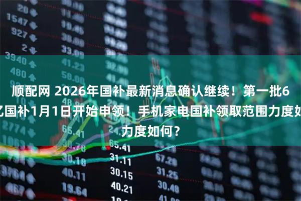 顺配网 2026年国补最新消息确认继续！第一批625亿国补1月1日开始申领！手机家电国补领取范围力度如何？