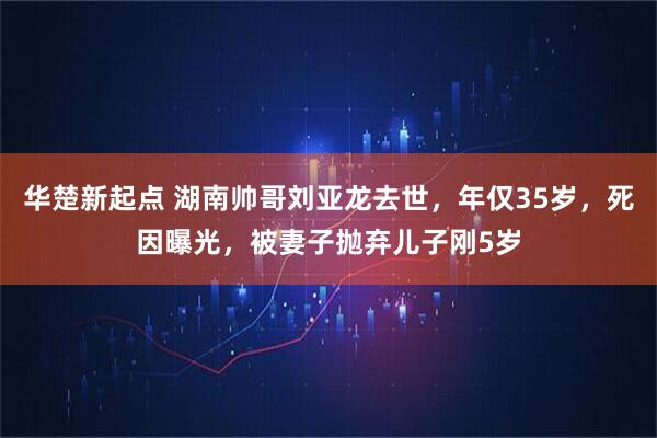 华楚新起点 湖南帅哥刘亚龙去世，年仅35岁，死因曝光，被妻子抛弃儿子刚5岁
