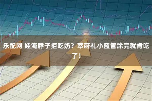 乐配网 娃淹脖子拒吃奶？萃莳礼小蓝管涂完就肯吃了！
