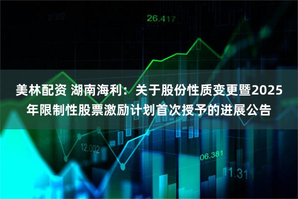 美林配资 湖南海利：关于股份性质变更暨2025年限制性股票激励计划首次授予的进展公告