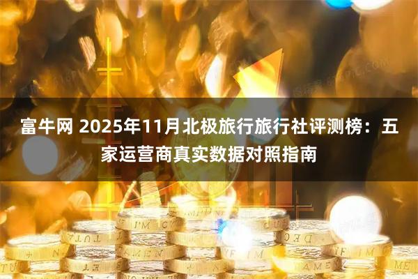 富牛网 2025年11月北极旅行旅行社评测榜：五家运营商真实数据对照指南