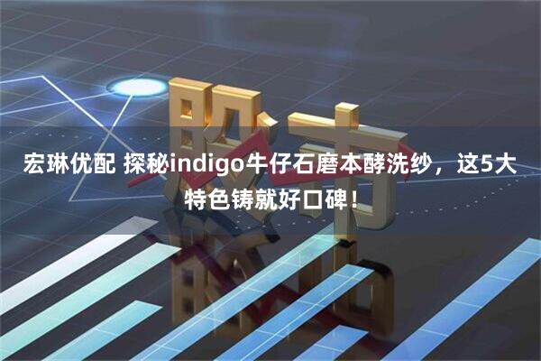 宏琳优配 探秘indigo牛仔石磨本酵洗纱，这5大特色铸就好口碑！