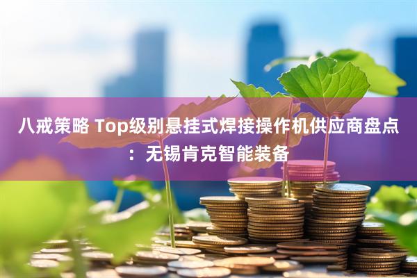 八戒策略 Top级别悬挂式焊接操作机供应商盘点：无锡肯克智能装备