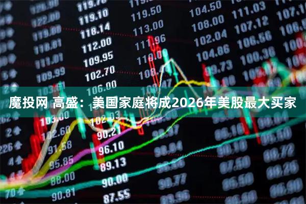 魔投网 高盛：美国家庭将成2026年美股最大买家