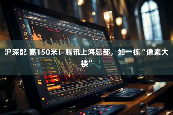 沪深配 高150米！腾讯上海总部，如一栋“像素大楼”