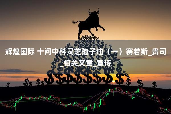 辉煌国际 十问中科灵芝孢子油（一）赛若斯_贵司_相关文章_宣传